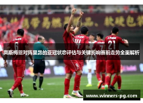 奥斯梅恩对阵里昂的亚冠状态评估与关键影响赛前走势全面解析