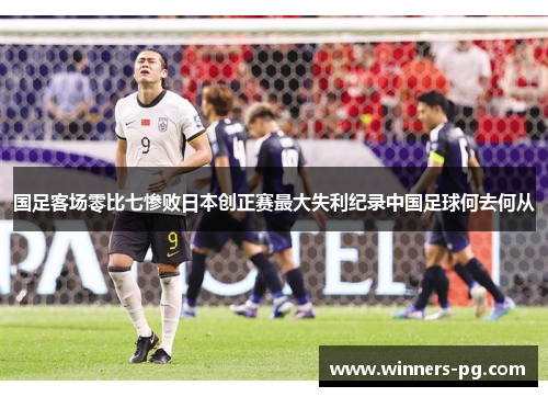 国足客场零比七惨败日本创正赛最大失利纪录中国足球何去何从