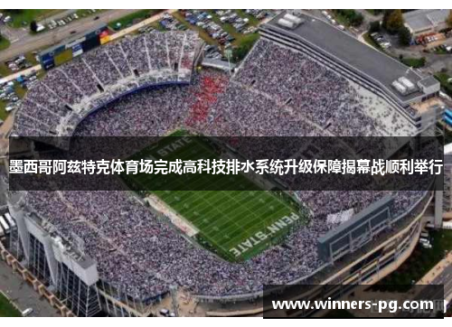 墨西哥阿兹特克体育场完成高科技排水系统升级保障揭幕战顺利举行