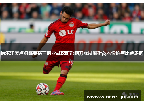 恰尔汗奥卢对阵英格兰的亚冠攻防影响力深度解析战术价值与比赛走向 恰尔汗奥卢对阵英格兰的亚冠攻防影响力深度解析战术价值与比赛走向
